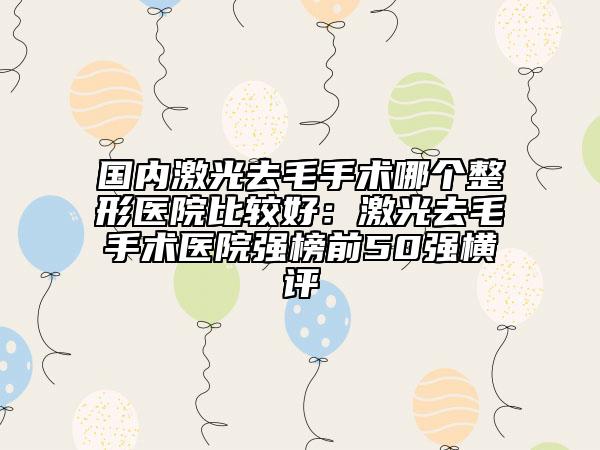 国内激光去毛手术哪个整形医院比较好：激光去毛手术医院强榜前50强横评