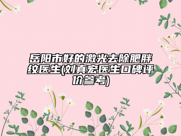 岳阳市好的激光去除肥胖纹医生(刘真宏医生口碑评价参考)