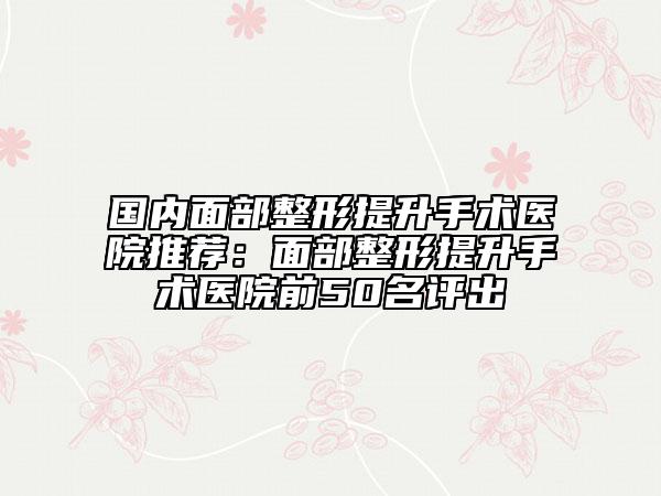 国内面部整形提升手术医院推荐：面部整形提升手术医院前50名评出