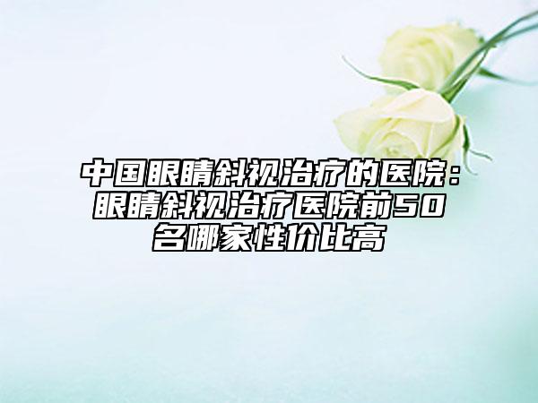 中国眼睛斜视治疗的医院：眼睛斜视治疗医院前50名哪家性价比高