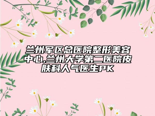 兰州军区总医院整形美容中心,兰州大学第二医院皮肤科人气医生PK