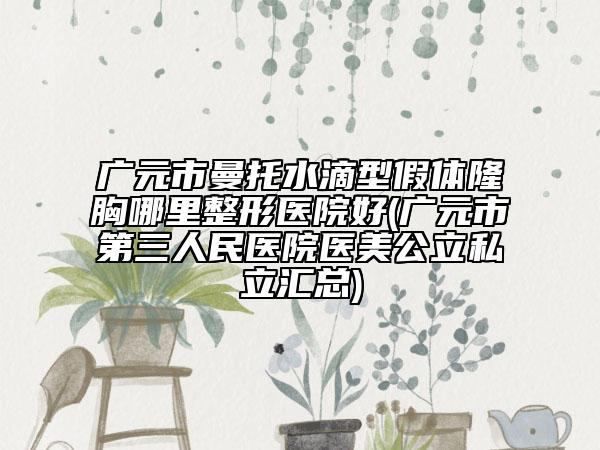 广元市曼托水滴型假体隆胸哪里整形医院好(广元市第三人民医院医美公立私立汇总)