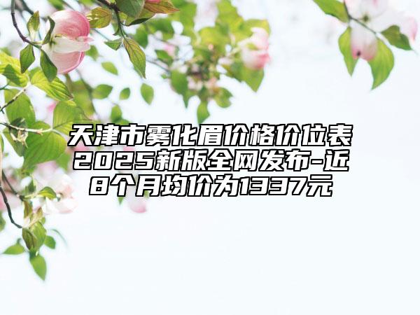天津市雾化眉价格价位表2025新版全网发布-近8个月均价为1337元