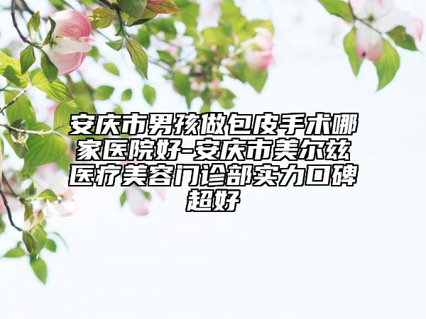 安庆市男孩做包皮手术哪家医院好-安庆市美尔兹医疗美容门诊部实力口碑超好