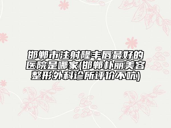 邯郸市注射隆丰唇最好的医院是哪家(邯郸朴丽美容整形外科诊所评价不吭)