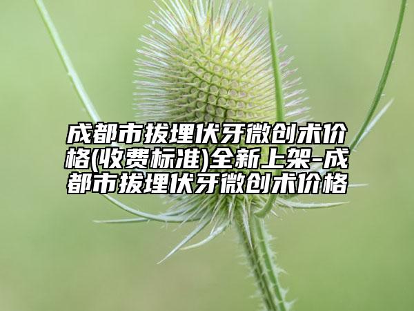 成都市拔埋伏牙微创术价格(收费标准)全新上架-成都市拔埋伏牙微创术价格