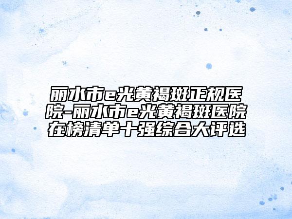 丽水市e光黄褐斑正规医院-丽水市e光黄褐斑医院在榜清单十强综合大评选