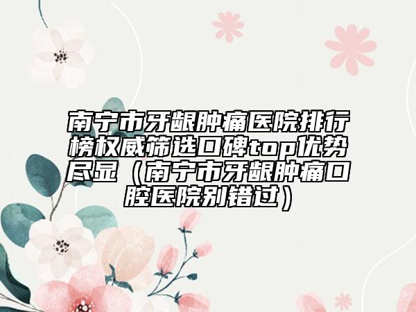 南宁市牙龈肿痛医院排行榜权威筛选口碑top优势尽显（南宁市牙龈肿痛口腔医院别错过）
