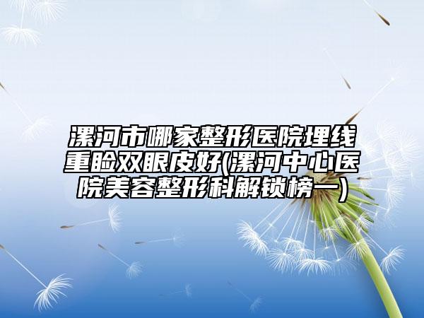 漯河市哪家整形医院埋线重睑双眼皮好(漯河中心医院美容整形科解锁榜一)