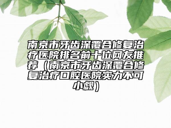 南京市牙齿深覆合修复治疗医院排名前十位网友推荐（南京市牙齿深覆合修复治疗口腔医院实力不可小觑）