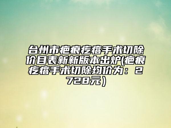 台州市疤痕疙瘩手术切除价目表新新版本出炉(疤痕疙瘩手术切除均价为：2728元）
