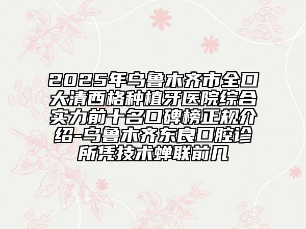 2025年乌鲁木齐市全口大清西格种植牙医院综合实力前十名口碑榜正规介绍-乌鲁木齐东良口腔诊所凭技术蝉联前几
