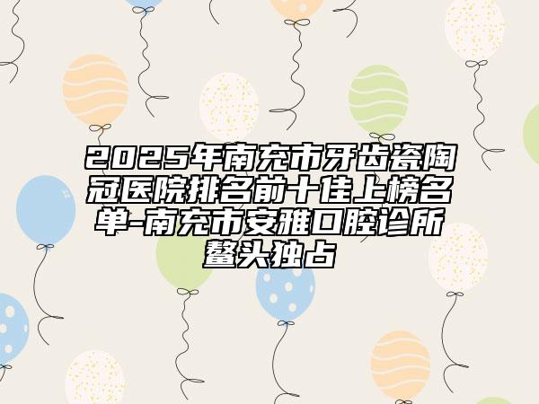 2025年南充市牙齿瓷陶冠医院排名前十佳上榜名单-南充市安雅口腔诊所鳌头独占