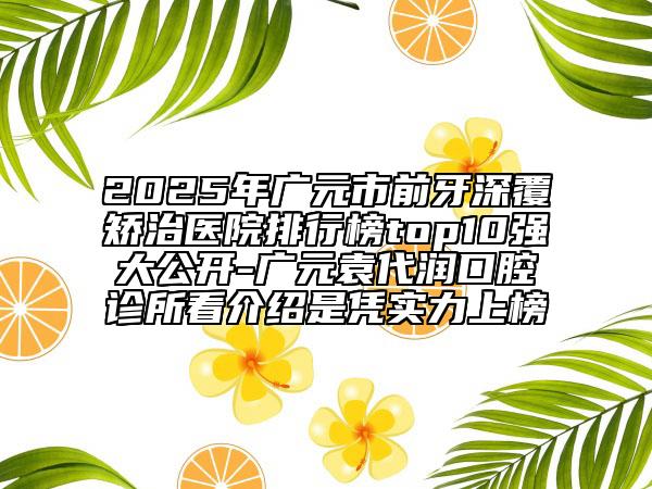 2025年广元市前牙深覆矫治医院排行榜top10强大公开-广元袁代润口腔诊所看介绍是凭实力上榜