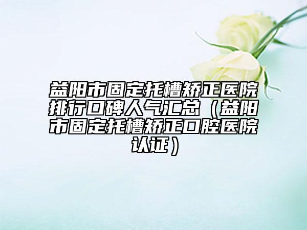 益阳市固定托槽矫正医院排行口碑人气汇总（益阳市固定托槽矫正口腔医院认证）