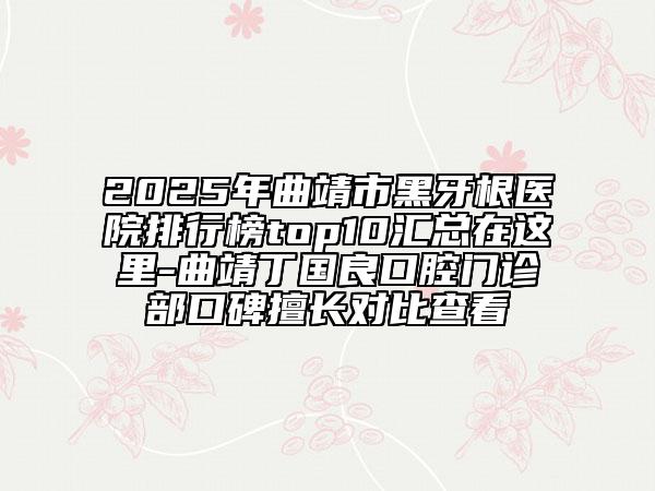 2025年曲靖市黑牙根医院排行榜top10汇总在这里-曲靖丁国良口腔门诊部口碑擅长对比查看