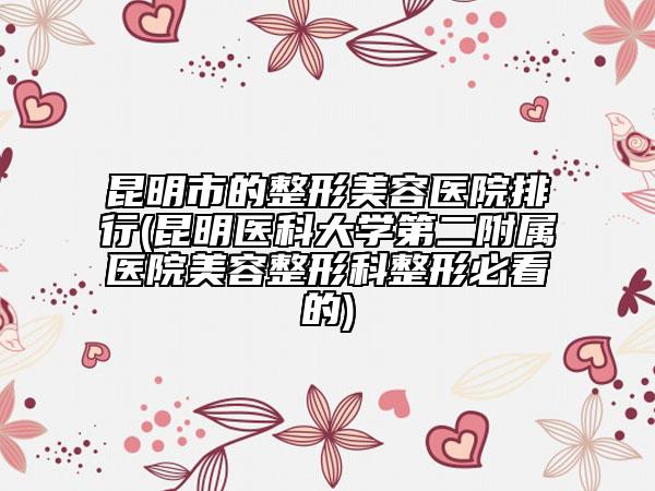 昆明市的整形美容医院排行(昆明医科大学第二附属医院美容整形科整形必看的)