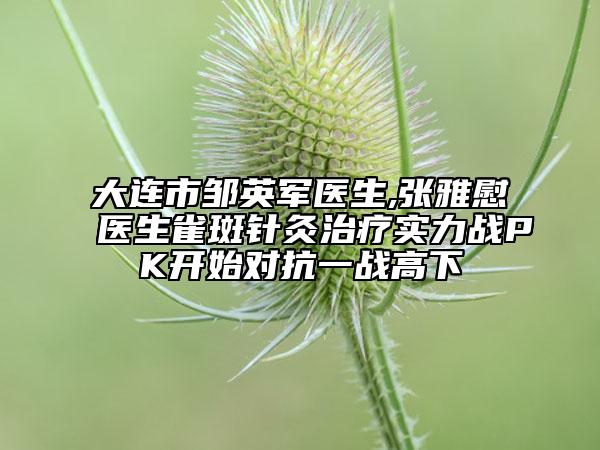 大连市邹英军医生,张雅慰医生雀斑针灸治疗实力战PK开始对抗一战高下