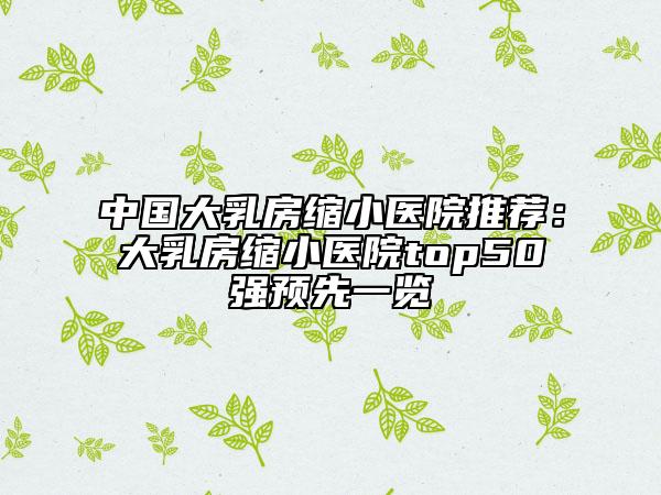 中国大乳房缩小医院推荐：大乳房缩小医院top50强预先一览