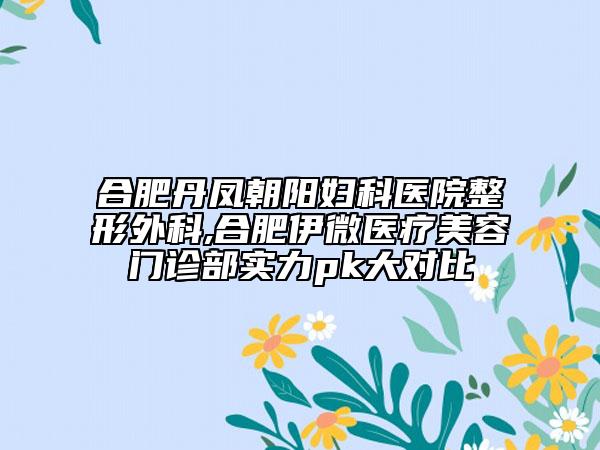 合肥丹凤朝阳妇科医院整形外科,合肥伊微医疗美容门诊部实力pk大对比