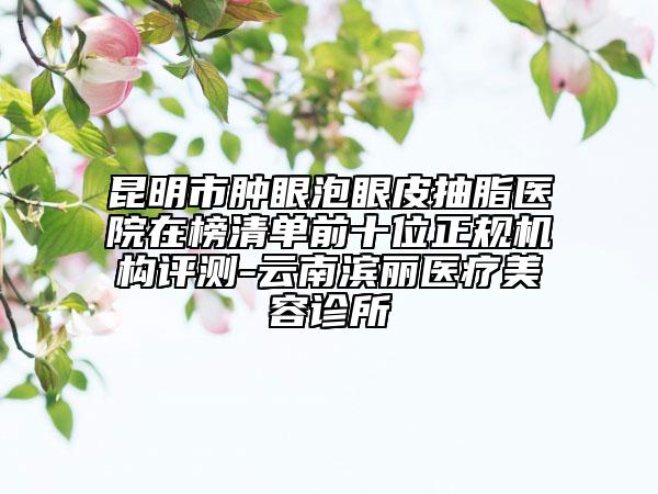 昆明市肿眼泡眼皮抽脂医院在榜清单前十位正规机构评测-云南滨丽医疗美容诊所