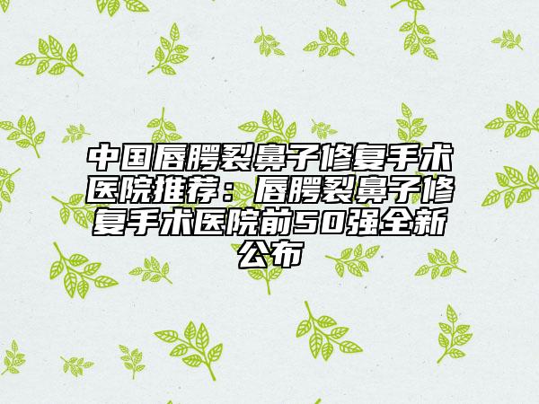 中国唇腭裂鼻子修复手术医院推荐：唇腭裂鼻子修复手术医院前50强全新公布