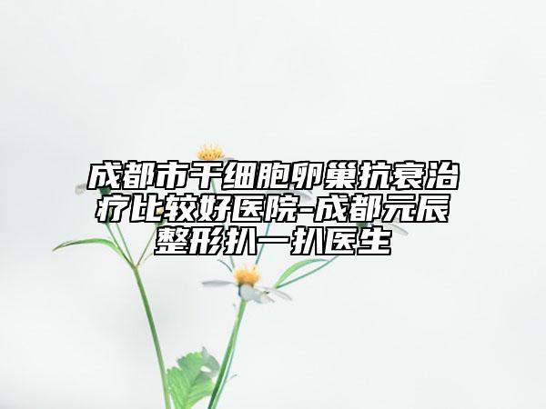 成都市干细胞卵巢抗衰治疗比较好医院-成都元辰整形扒一扒医生