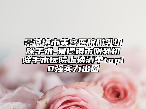 景德镇市美容医院附乳切除手术-景德镇市附乳切除手术医院上榜清单top10强实力出圈