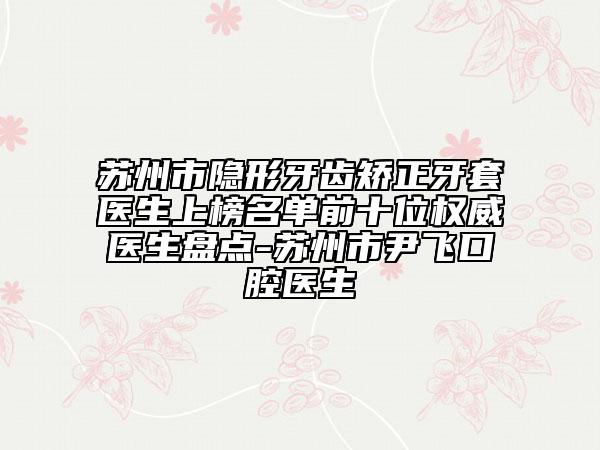 苏州市隐形牙齿矫正牙套医生上榜名单前十位权威医生盘点-苏州市尹飞口腔医生