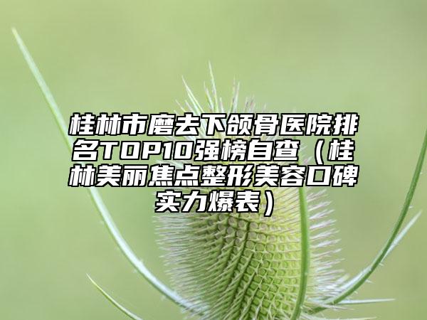 桂林市磨去下颌骨医院排名TOP10强榜自查（桂林美丽焦点整形美容口碑实力爆表）