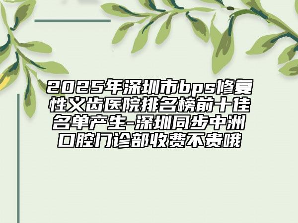 2025年深圳市bps修复性义齿医院排名榜前十佳名单产生-深圳同步中洲口腔门诊部收费不贵哦