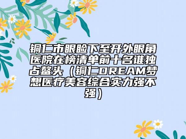 铜仁市眼睑下至开外眼角医院在榜清单前十名谁独占鳌头（铜仁DREAM梦想医疗美容综合实力强不强）