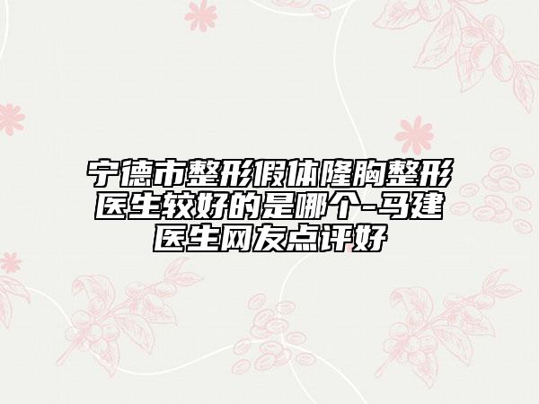 宁德市整形假体隆胸整形医生较好的是哪个-马建医生网友点评好