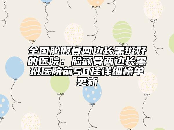 全国脸颧骨两边长黑斑好的医院：脸颧骨两边长黑斑医院前50佳详细榜单更新