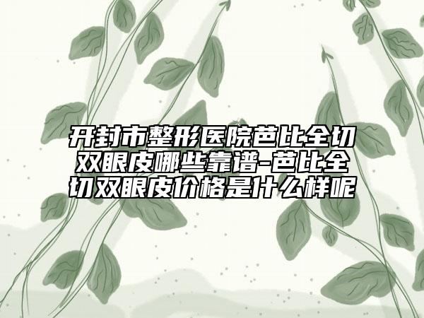 开封市整形医院芭比全切双眼皮哪些靠谱-芭比全切双眼皮价格是什么样呢
