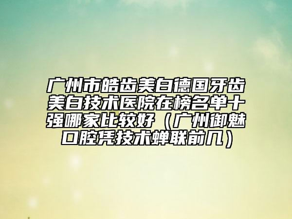 广州市皓齿美白德国牙齿美白技术医院在榜名单十强哪家比较好（广州御魅口腔凭技术蝉联前几）