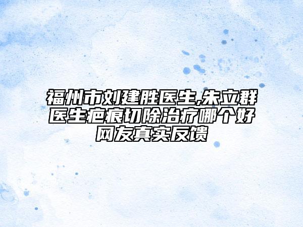 福州市刘建胜医生,朱立群医生疤痕切除治疗哪个好网友真实反馈