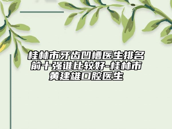 桂林市牙齿凹槽医生排名前十强谁比较好-桂林市黄建雄口腔医生