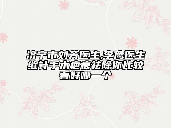 济宁市刘芳医生,李鹰医生缝针手术疤痕祛除你比较看好哪一个