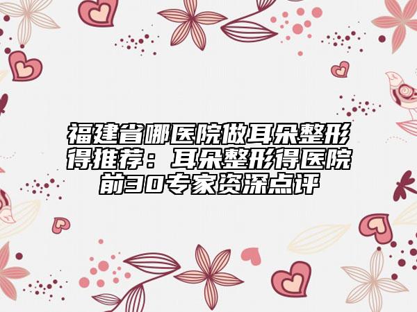 福建省哪医院做耳朵整形得推荐：耳朵整形得医院前30专家资深点评