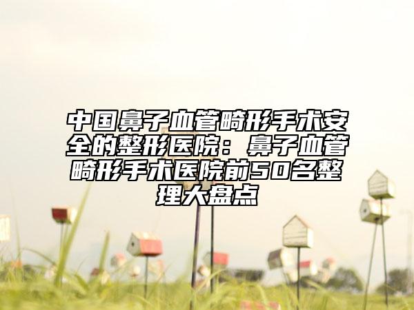 中国鼻子血管畸形手术安全的整形医院：鼻子血管畸形手术医院前50名整理大盘点