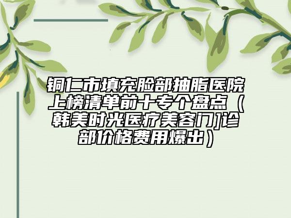 铜仁市填充脸部抽脂医院上榜清单前十专个盘点（韩美时光医疗美容门]诊部价格费用爆出）