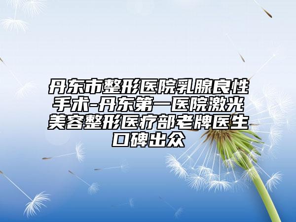 丹东市整形医院乳腺良性手术-丹东第一医院激光美容整形医疗部老牌医生口碑出众