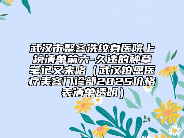 武汉市整容洗纹身医院上榜清单前六-久违的种草笔记又来咯（武汉铂恩医疗美容门诊部2025价格表清单透明）