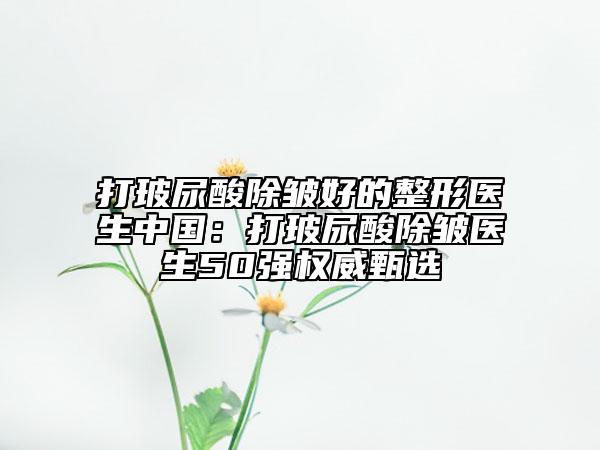 打玻尿酸除皱好的整形医生中国：打玻尿酸除皱医生50强权威甄选