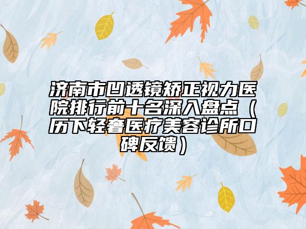 济南市凹透镜矫正视力医院排行前十名深入盘点（历下轻奢医疗美容诊所口碑反馈）