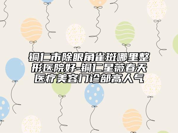 铜仁市除眼角雀斑哪里整形医院好-铜仁星薇春天医疗美容门诊部高人气