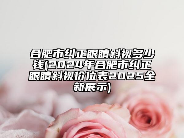合肥市纠正眼睛斜视多少钱(2024年合肥市纠正眼睛斜视价位表2025全新展示)