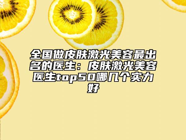全国做皮肤激光美容最出名的医生：皮肤激光美容医生top50哪几个实力好