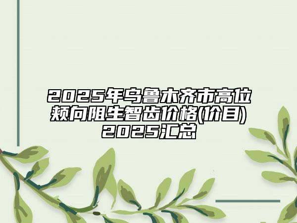 2025年乌鲁木齐市高位颊向阻生智齿价格(价目)2025汇总